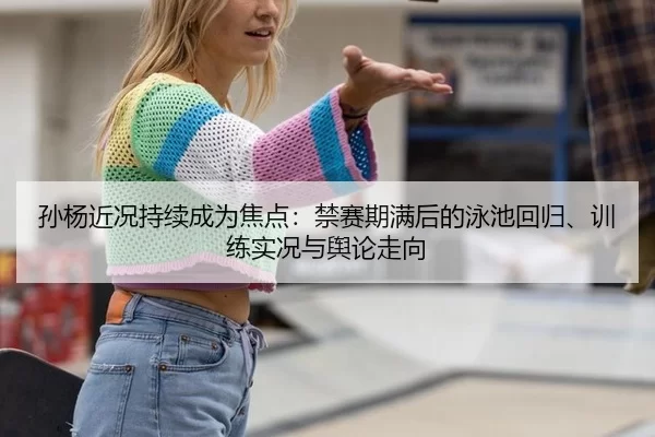 孙杨近况持续成为焦点：禁赛期满后的泳池回归、训练实况与舆论走向